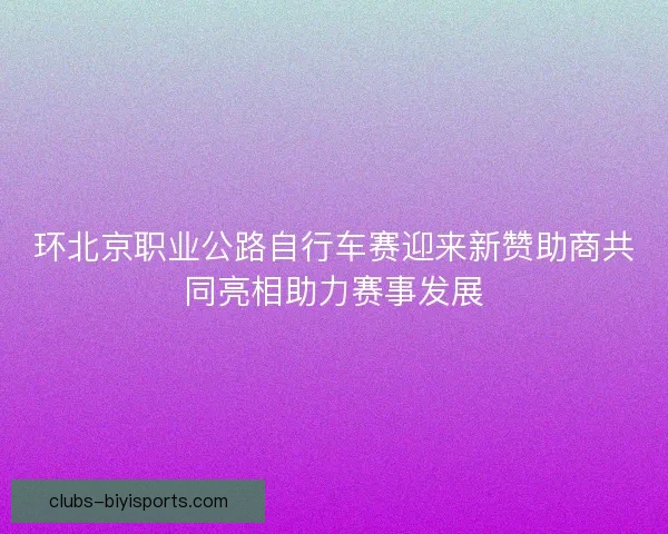 环北京职业公路自行车赛迎来新赞助商共同亮相助力赛事发展