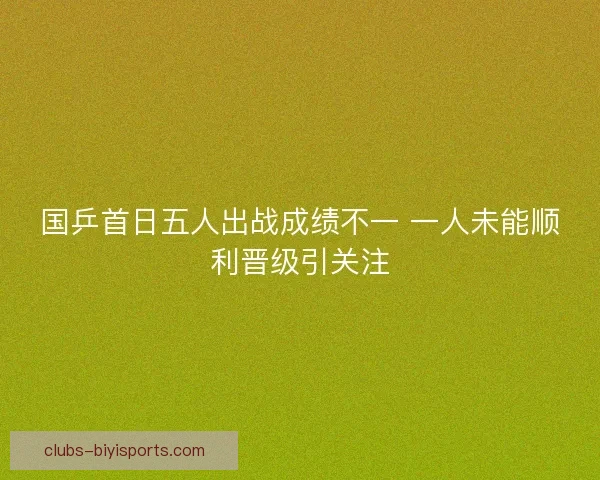 国乒首日五人出战成绩不一 一人未能顺利晋级引关注