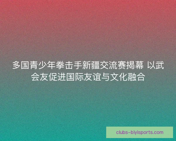 多国青少年拳击手新疆交流赛揭幕 以武会友促进国际友谊与文化融合
